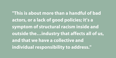 Pullquote: This is about more than a handful of bad actors, or a lack of good policies; it's a symptom of structural racism inside and outside the industry that affects all of us, and that we have a collective and individual responsibility to address.