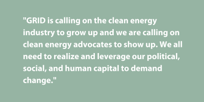 Pullquote: GRID is calling on the clean energy industry to grow up and we are calling on clean energy advocates to show up. We all need to realize and leverage our political, social, and human capital to demand change.