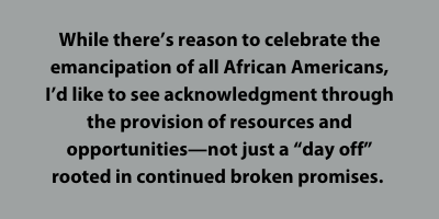 While there’s reason to celebrate the emancipation of all African Americans, I’d like to see acknowledgment through the provision of resources and opportunities—not just a “day off” rooted in continued broken promises. 