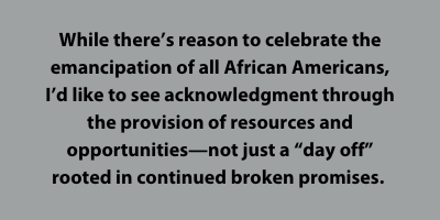 While there’s reason to celebrate the emancipation of all African Americans, I’d like to see acknowledgment through the provision of resources and opportunities—not just a “day off” rooted in continued broken promises.
