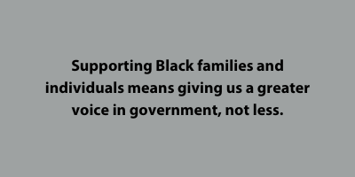 Supporting Black families and individuals means giving us a greater voice in government, not less.​